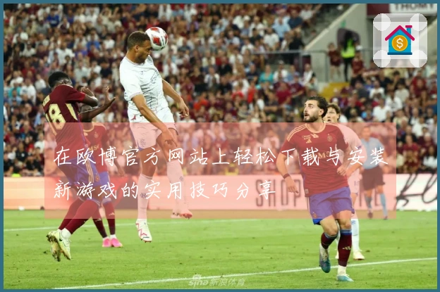 在欧博官方网站上轻松下载与安装新游戏的实用技巧分享
