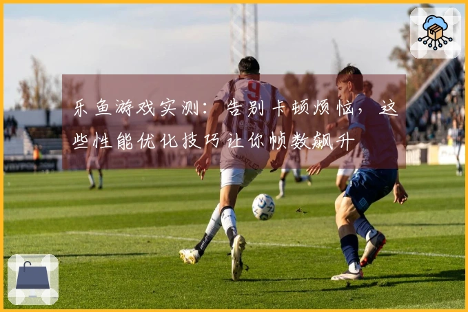 乐鱼游戏实测：告别卡顿烦恼，这些性能优化技巧让你帧数飙升