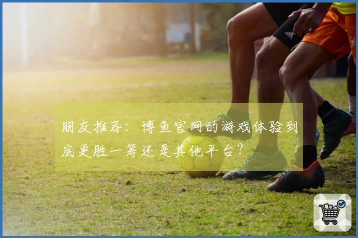 朋友推荐：博鱼官网的游戏体验到底更胜一筹还是其他平台？
