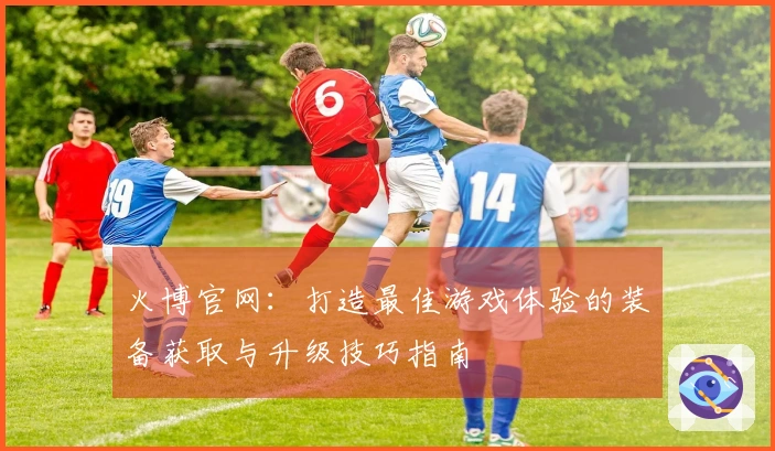火博官网：打造最佳游戏体验的装备获取与升级技巧指南