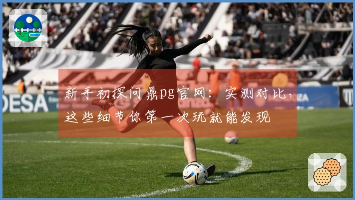 新手初探问鼎pg官网：实测对比，这些细节你第一次玩就能发现
