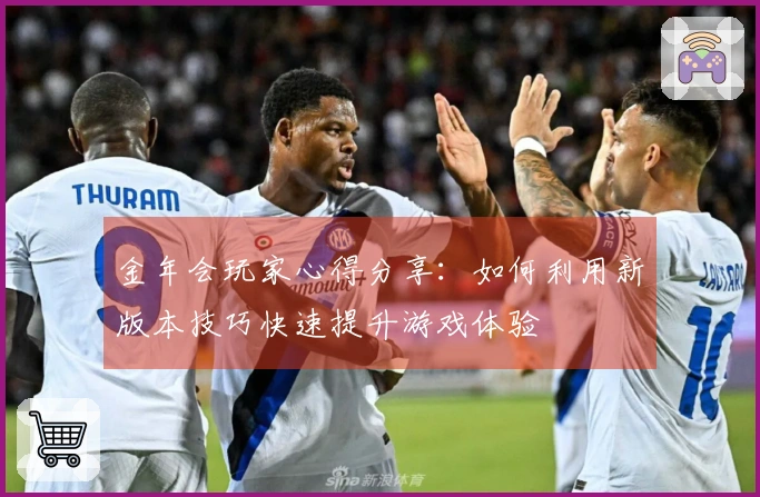 金年会玩家心得分享：如何利用新版本技巧快速提升游戏体验