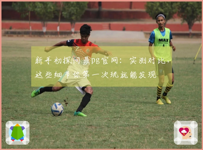 新手初探问鼎pg官网：实测对比，这些细节你第一次玩就能发现